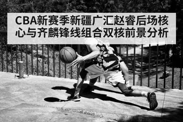 CBA新赛季新疆广汇赵睿后场核心与齐麟锋线组合双核前景分析
