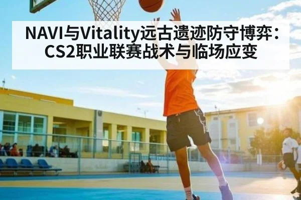 NAVI与Vitality远古遗迹防守博弈：CS2职业联赛战术与临场应变