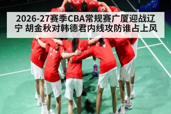 2026-27赛季CBA常规赛广厦迎战辽宁 胡金秋对韩德君内线攻防谁占上风