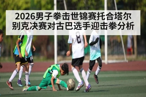 2026男子拳击世锦赛托合塔尔别克决赛对古巴选手迎击拳分析